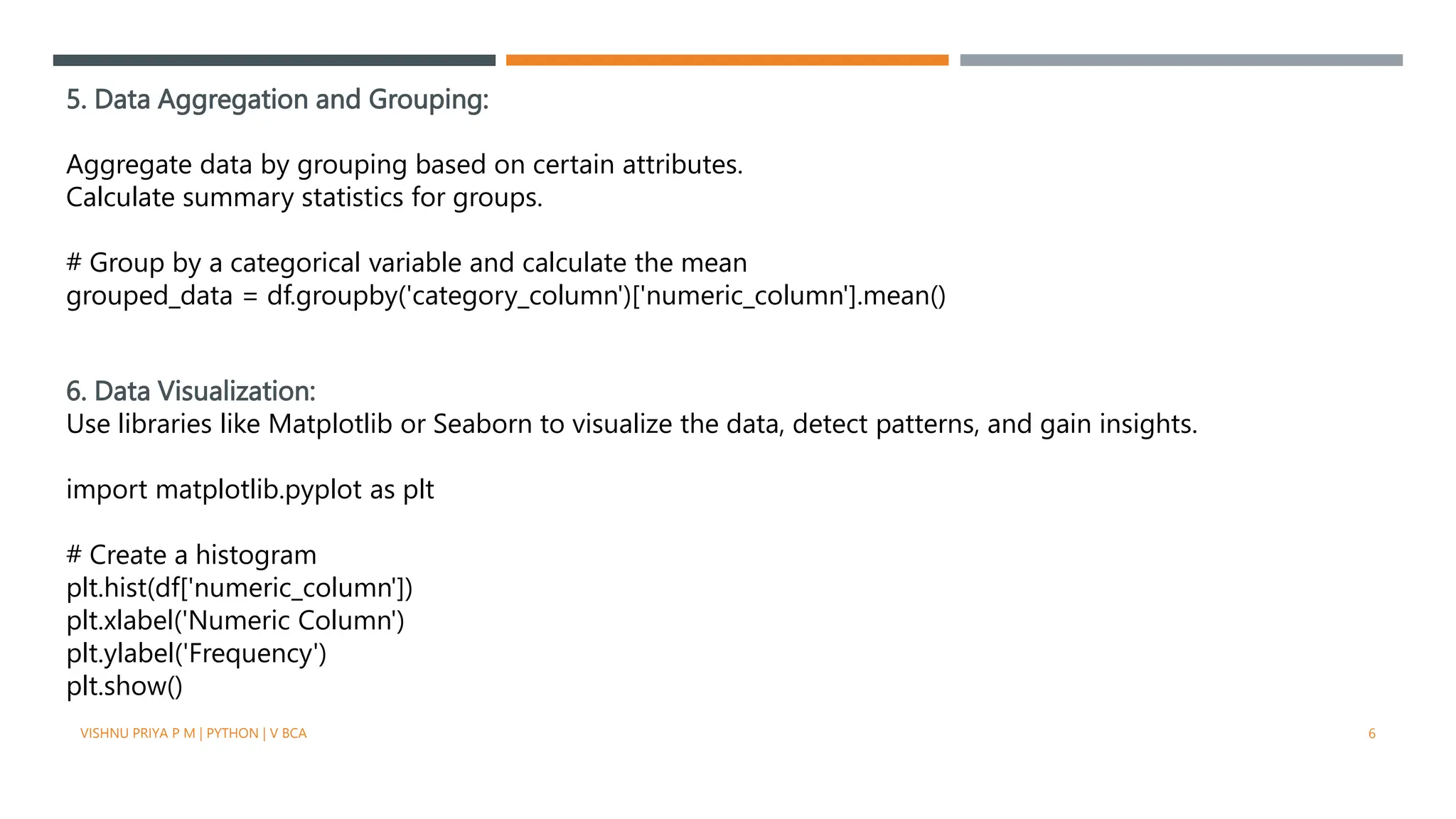 5. Data Aggregation and Grouping:
Aggregate data by grouping based on certain attributes.
Calculate summary statistics for groups.
# Group by a categorical variable and calculate the mean
grouped_data = df.groupby('category_column')['numeric_column'].mean()
6. Data Visualization:
Use libraries like Matplotlib or Seaborn to visualize the data, detect patterns, and gain insights.
import matplotlib.pyplot as plt
# Create a histogram
plt.hist(df['numeric_column'])
plt.xlabel('Numeric Column')
plt.ylabel('Frequency')
plt.show()
VISHNU PRIYA P M | PYTHON | V BCA 6
 