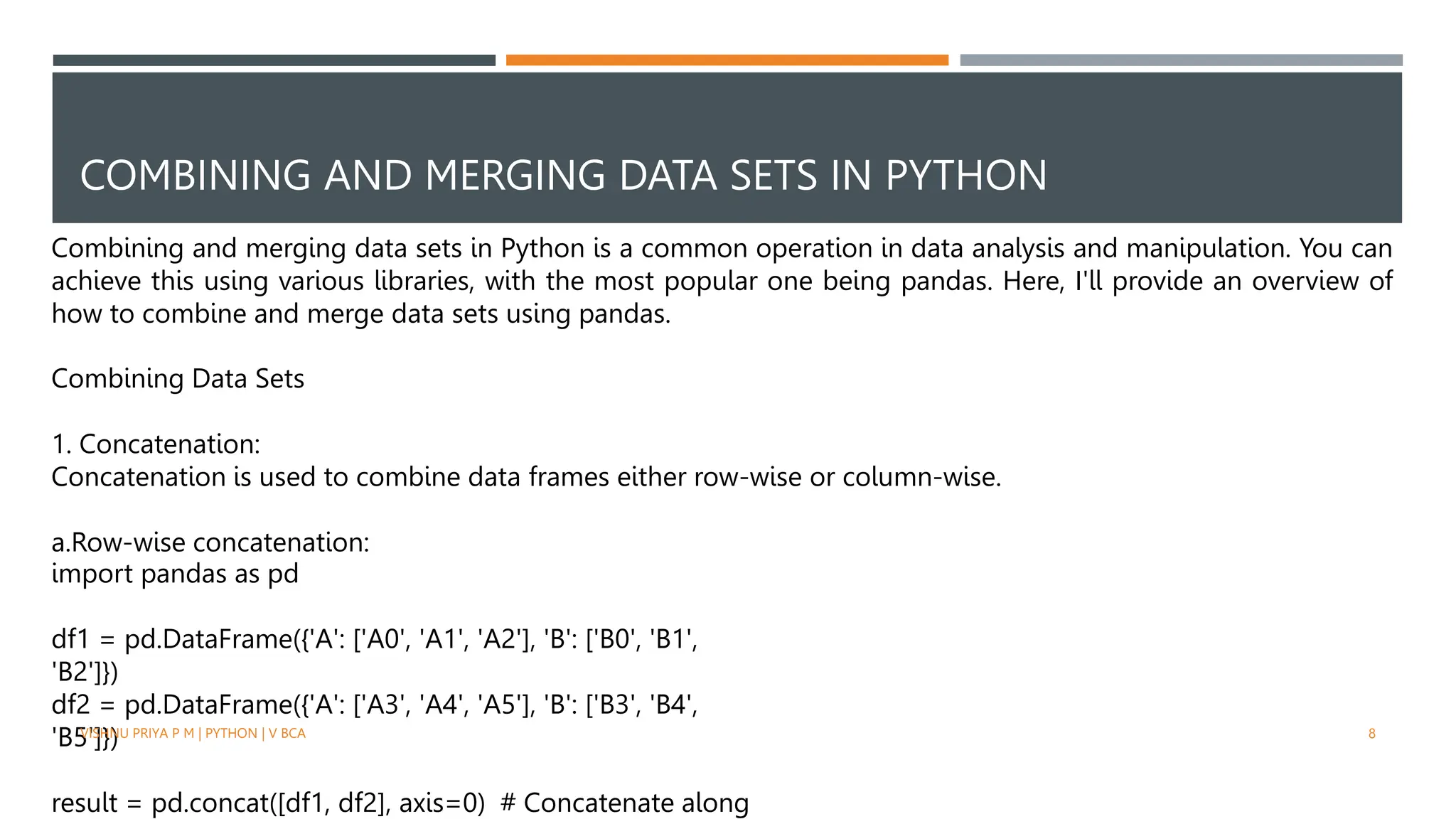 COMBINING AND MERGING DATA SETS IN PYTHON
Combining and merging data sets in Python is a common operation in data analysis and manipulation. You can
achieve this using various libraries, with the most popular one being pandas. Here, I'll provide an overview of
how to combine and merge data sets using pandas.
Combining Data Sets
1. Concatenation:
Concatenation is used to combine data frames either row-wise or column-wise.
a.Row-wise concatenation:
import pandas as pd
df1 = pd.DataFrame({'A': ['A0', 'A1', 'A2'], 'B': ['B0', 'B1',
'B2']})
df2 = pd.DataFrame({'A': ['A3', 'A4', 'A5'], 'B': ['B3', 'B4',
'B5']})
result = pd.concat([df1, df2], axis=0) # Concatenate along
VISHNU PRIYA P M | PYTHON | V BCA 8
 
