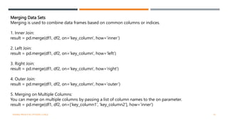 Merging Data Sets
Merging is used to combine data frames based on common columns or indices.
1. Inner Join:
result = pd.merge(df1, df2, on='key_column', how='inner’)
2. Left Join:
result = pd.merge(df1, df2, on='key_column', how='left’)
3. Right Join:
result = pd.merge(df1, df2, on='key_column', how='right’)
4. Outer Join:
result = pd.merge(df1, df2, on='key_column', how='outer’)
5. Merging on Multiple Columns:
You can merge on multiple columns by passing a list of column names to the on parameter.
result = pd.merge(df1, df2, on=['key_column1', 'key_column2'], how='inner')
VISHNU PRIYA P M | PYTHON | V BCA 10
 