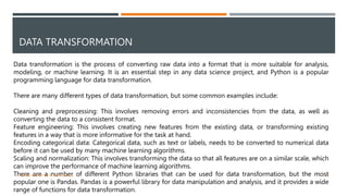 DATA TRANSFORMATION
Data transformation is the process of converting raw data into a format that is more suitable for analysis,
modeling, or machine learning. It is an essential step in any data science project, and Python is a popular
programming language for data transformation.
There are many different types of data transformation, but some common examples include:
Cleaning and preprocessing: This involves removing errors and inconsistencies from the data, as well as
converting the data to a consistent format.
Feature engineering: This involves creating new features from the existing data, or transforming existing
features in a way that is more informative for the task at hand.
Encoding categorical data: Categorical data, such as text or labels, needs to be converted to numerical data
before it can be used by many machine learning algorithms.
Scaling and normalization: This involves transforming the data so that all features are on a similar scale, which
can improve the performance of machine learning algorithms.
There are a number of different Python libraries that can be used for data transformation, but the most
popular one is Pandas. Pandas is a powerful library for data manipulation and analysis, and it provides a wide
range of functions for data transformation.
VISHNU PRIYA P M | PYTHON | V BCA 11
 