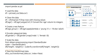 import pandas as pd
# Load the data
df = pd.read_csv('data.csv')
# Clean the data
df = df.dropna() # Drop rows with missing values
df['age'] = df['age'].astype('int') # Convert the 'age' column to integers
# Create a new feature
df['age_group'] = df['age'].apply(lambda x: 'young' if x < 18 else 'adult')
# Encode categorical data
df['gender'] = df['gender'].map({'male': 1, 'female': 0})
# Scale the data
from sklearn.preprocessing import StandardScaler
scaler = StandardScaler()
df[['height', 'weight']] = scaler.fit_transform(df[['height', 'weight']])
# Save the transformed data
df.to_csv('transformed_data.csv', index=False)
VISHNU PRIYA P M | PYTHON | V BCA 12
 