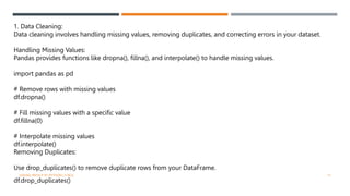1. Data Cleaning:
Data cleaning involves handling missing values, removing duplicates, and correcting errors in your dataset.
Handling Missing Values:
Pandas provides functions like dropna(), fillna(), and interpolate() to handle missing values.
import pandas as pd
# Remove rows with missing values
df.dropna()
# Fill missing values with a specific value
df.fillna(0)
# Interpolate missing values
df.interpolate()
Removing Duplicates:
Use drop_duplicates() to remove duplicate rows from your DataFrame.
df.drop_duplicates()
VISHNU PRIYA P M | PYTHON | V BCA 13
 