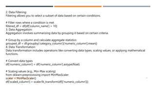 2. Data Filtering:
Filtering allows you to select a subset of data based on certain conditions.
# Filter rows where a condition is met
filtered_df = df[df['column_name'] > 10]
3. Data Aggregation:
Aggregation involves summarizing data by grouping it based on certain criteria.
# Group by a column and calculate aggregate statistics
grouped_df = df.groupby('category_column')['numeric_column'].mean()
4. Data Transformation:
Data transformation includes operations like converting data types, scaling values, or applying mathematical
functions.
# Convert data types
df['numeric_column'] = df['numeric_column'].astype(float)
# Scaling values (e.g., Min-Max scaling)
from sklearn.preprocessing import MinMaxScaler
scaler = MinMaxScaler()
df['scaled_column'] = scaler.fit_transform(df[['numeric_column']])
VISHNU PRIYA P M | PYTHON | V BCA 14
 