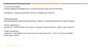 5. One-Hot Encoding:
Convert categorical variables into a numerical format using one-hot encoding.
encoded_df = pd.get_dummies(df, columns=['categorical_column’])
6. Reshaping Data:
Reshaping data includes tasks like pivoting, melting, or stacking/unstacking for better analysis.
# Pivot a DataFrame
pivoted_df = df.pivot(index='row_column', columns='column_column', values='value_column')
# Melt a DataFrame
melted_df = pd.melt(df, id_vars=['id_column'], value_vars=['var1', 'var2'], var_name='variable',
value_name='value')
VISHNU PRIYA P M | PYTHON | V BCA 15
 