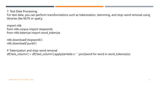 7. Text Data Processing:
For text data, you can perform transformations such as tokenization, stemming, and stop-word removal using
libraries like NLTK or spaCy.
import nltk
from nltk.corpus import stopwords
from nltk.tokenize import word_tokenize
nltk.download('stopwords')
nltk.download('punkt')
# Tokenization and stop-word removal
df['text_column'] = df['text_column'].apply(lambda x: ' '.join([word for word in word_tokenize(x)
VISHNU PRIYA P M | PYTHON | V BCA 16
 