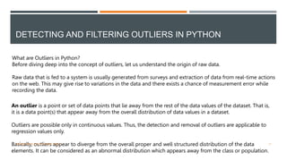DETECTING AND FILTERING OUTLIERS IN PYTHON
What are Outliers in Python?
Before diving deep into the concept of outliers, let us understand the origin of raw data.
Raw data that is fed to a system is usually generated from surveys and extraction of data from real-time actions
on the web. This may give rise to variations in the data and there exists a chance of measurement error while
recording the data.
An outlier is a point or set of data points that lie away from the rest of the data values of the dataset. That is,
it is a data point(s) that appear away from the overall distribution of data values in a dataset.
Outliers are possible only in continuous values. Thus, the detection and removal of outliers are applicable to
regression values only.
Basically, outliers appear to diverge from the overall proper and well structured distribution of the data
elements. It can be considered as an abnormal distribution which appears away from the class or population.
VISHNU PRIYA P M | PYTHON | V BCA 17
 