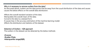 Why is it necessary to remove outliers from the data?
As discussed above, outliers are the data points that lie away from the usual distribution of the data and causes
causes the below effects on the overall data distribution:
Affects the overall standard variation of the data.
Manipulates the overall mean of the data.
Converts the data to a skewed form.
It causes bias in the accuracy estimation of the machine learning model.
Affects the distribution and statistics of the dataset.
Detection of Outliers – IQR approach
The outliers in the dataset can be detected by the below methods:
•Z-score
•Scatter Plots
•Interquartile range(IQR)
VISHNU PRIYA P M | PYTHON | V BCA 18
 