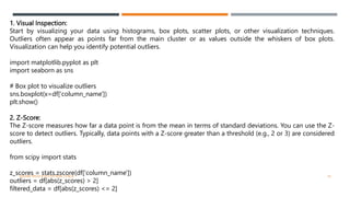 1. Visual Inspection:
Start by visualizing your data using histograms, box plots, scatter plots, or other visualization techniques.
Outliers often appear as points far from the main cluster or as values outside the whiskers of box plots.
Visualization can help you identify potential outliers.
import matplotlib.pyplot as plt
import seaborn as sns
# Box plot to visualize outliers
sns.boxplot(x=df['column_name'])
plt.show()
2. Z-Score:
The Z-score measures how far a data point is from the mean in terms of standard deviations. You can use the Z-
score to detect outliers. Typically, data points with a Z-score greater than a threshold (e.g., 2 or 3) are considered
outliers.
from scipy import stats
z_scores = stats.zscore(df['column_name'])
outliers = df[abs(z_scores) > 2]
filtered_data = df[abs(z_scores) <= 2]
VISHNU PRIYA P M | PYTHON | V BCA 19
 