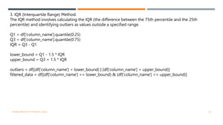 3. IQR (Interquartile Range) Method:
The IQR method involves calculating the IQR (the difference between the 75th percentile and the 25th
percentile) and identifying outliers as values outside a specified range.
Q1 = df['column_name'].quantile(0.25)
Q3 = df['column_name'].quantile(0.75)
IQR = Q3 - Q1
lower_bound = Q1 - 1.5 * IQR
upper_bound = Q3 + 1.5 * IQR
outliers = df[(df['column_name'] < lower_bound) | (df['column_name'] > upper_bound)]
filtered_data = df[(df['column_name'] >= lower_bound) & (df['column_name'] <= upper_bound)]
VISHNU PRIYA P M | PYTHON | V BCA 20
 