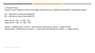 4. Tukey's Fences:
Tukey's Fences method is similar to the IQR method but uses a different threshold for identifying outliers.
Q1 = df['column_name'].quantile(0.25)
Q3 = df['column_name'].quantile(0.75)
lower_fence = Q1 - 3 * (Q3 - Q1)
upper_fence = Q3 + 3 * (Q3 - Q1)
outliers = df[(df['column_name'] < lower_fence) | (df['column_name'] > upper_fence)]
filtered_data = df[(df['column_name'] >= lower_fence) & (df['column_name'] <= upper_fence)]
VISHNU PRIYA P M | PYTHON | V BCA 21
 