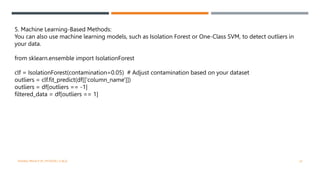 5. Machine Learning-Based Methods:
You can also use machine learning models, such as Isolation Forest or One-Class SVM, to detect outliers in
your data.
from sklearn.ensemble import IsolationForest
clf = IsolationForest(contamination=0.05) # Adjust contamination based on your dataset
outliers = clf.fit_predict(df[['column_name']])
outliers = df[outliers == -1]
filtered_data = df[outliers == 1]
VISHNU PRIYA P M | PYTHON | V BCA 22
 