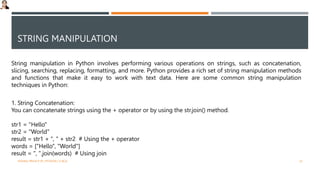 STRING MANIPULATION
String manipulation in Python involves performing various operations on strings, such as concatenation,
slicing, searching, replacing, formatting, and more. Python provides a rich set of string manipulation methods
and functions that make it easy to work with text data. Here are some common string manipulation
techniques in Python:
1. String Concatenation:
You can concatenate strings using the + operator or by using the str.join() method.
str1 = "Hello"
str2 = "World"
result = str1 + ", " + str2 # Using the + operator
words = ["Hello", "World"]
result = ", ".join(words) # Using join
VISHNU PRIYA P M | PYTHON | V BCA 23
 
