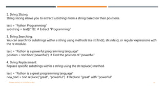 2. String Slicing:
String slicing allows you to extract substrings from a string based on their positions.
text = "Python Programming"
substring = text[7:18] # Extract "Programming"
3. String Searching:
You can search for substrings within a string using methods like str.find(), str.index(), or regular expressions with
the re module.
text = "Python is a powerful programming language"
position = text.find("powerful") # Find the position of "powerful"
4. String Replacement:
Replace specific substrings within a string using the str.replace() method.
text = "Python is a great programming language"
new_text = text.replace("great", "powerful") # Replace "great" with "powerful"
VISHNU PRIYA P M | PYTHON | V BCA 24
 