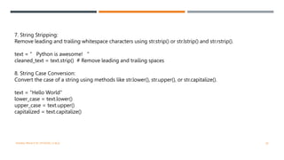 7. String Stripping:
Remove leading and trailing whitespace characters using str.strip() or str.lstrip() and str.rstrip().
text = " Python is awesome! "
cleaned_text = text.strip() # Remove leading and trailing spaces
8. String Case Conversion:
Convert the case of a string using methods like str.lower(), str.upper(), or str.capitalize().
text = "Hello World"
lower_case = text.lower()
upper_case = text.upper()
capitalized = text.capitalize()
VISHNU PRIYA P M | PYTHON | V BCA 26
 
