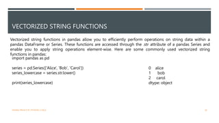 VECTORIZED STRING FUNCTIONS
Vectorized string functions in pandas allow you to efficiently perform operations on string data within a
pandas DataFrame or Series. These functions are accessed through the .str attribute of a pandas Series and
enable you to apply string operations element-wise. Here are some commonly used vectorized string
functions in pandas:
import pandas as pd
series = pd.Series(['Alice', 'Bob', 'Carol'])
series_lowercase = series.str.lower()
print(series_lowercase)
0 alice
1 bob
2 carol
dtype: object
VISHNU PRIYA P M | PYTHON | V BCA 28
 