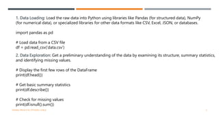 1. Data Loading: Load the raw data into Python using libraries like Pandas (for structured data), NumPy
(for numerical data), or specialized libraries for other data formats like CSV, Excel, JSON, or databases.
import pandas as pd
# Load data from a CSV file
df = pd.read_csv('data.csv')
2. Data Exploration: Get a preliminary understanding of the data by examining its structure, summary statistics,
and identifying missing values.
# Display the first few rows of the DataFrame
print(df.head())
# Get basic summary statistics
print(df.describe())
# Check for missing values
print(df.isnull().sum())
VISHNU PRIYA P M | PYTHON | V BCA 3
 