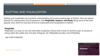 PLOTTING AND VISUALIZATION
Plotting and visualization are crucial for understanding and communicating data. In Python, there are several
libraries for creating plots and visualizations, with Matplotlib, Seaborn, and Plotly being some of the most
popular ones. Here's an overview of how to create plots and visualizations in Python:
Matplotlib
Matplotlib is an easy-to-use, low-level data visualization library that is built on NumPy arrays. It consists of
various plots like scatter plot, line plot, histogram, etc. Matplotlib provides a lot of flexibility.
pip install matplotlib
VISHNU PRIYA P M | PYTHON | V BCA 30
 
