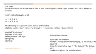 VISHNU PRIYA P M | PYTHON | V BCA 38
Line Styles:
You can customize the appearance of lines in your plot using various line styles, markers, and colors. Here's an
example:
import matplotlib.pyplot as plt
x = [1, 2, 3, 4, 5]
y = [2, 4, 6, 8, 10]
# Customizing line style with color, marker, and linestyle
plt.plot(x, y, color='blue', marker='o', linestyle='--', markersize=8, label='Custom Line')
plt.xlabel('X-axis Label')
plt.ylabel('Y-axis Label')
plt.title('Custom Line Style')
plt.legend()
plt.show()
In the above example:
color: Sets the line color.
marker: Specifies the marker style (e.g., 'o' for circles, 's' for
squares).
linestyle: Sets the line style ('--' for dashed, ':' for dotted,
etc.).
markersize: Adjusts the size of markers.
 