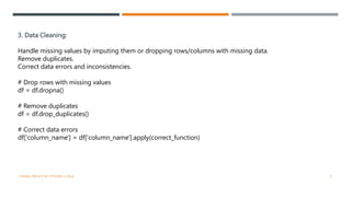 3. Data Cleaning:
Handle missing values by imputing them or dropping rows/columns with missing data.
Remove duplicates.
Correct data errors and inconsistencies.
# Drop rows with missing values
df = df.dropna()
# Remove duplicates
df = df.drop_duplicates()
# Correct data errors
df['column_name'] = df['column_name'].apply(correct_function)
VISHNU PRIYA P M | PYTHON | V BCA 4
 