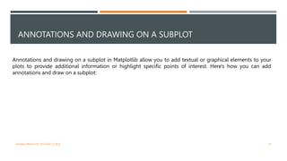 ANNOTATIONS AND DRAWING ON A SUBPLOT
VISHNU PRIYA P M | PYTHON | V BCA 41
Annotations and drawing on a subplot in Matplotlib allow you to add textual or graphical elements to your
plots to provide additional information or highlight specific points of interest. Here's how you can add
annotations and draw on a subplot:
 