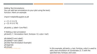 VISHNU PRIYA P M | PYTHON | V BCA 42
Adding Text Annotations:
You can add text annotations to your plot using the text()
function. Here's an example:
import matplotlib.pyplot as plt
x = [1, 2, 3, 4, 5]
y = [2, 4, 6, 8, 10]
plt.plot(x, y, label='Line Plot')
# Adding a text annotation
plt.text(3, 7, 'Annotation Here', fontsize=12, color='red')
plt.xlabel('X-axis Label')
plt.ylabel('Y-axis Label')
plt.title('Text Annotation Example')
plt.legend()
plt.show()
In this example, plt.text(x, y, text, fontsize, color) is used to
add a text annotation at coordinates (3, 7) with the
specified text, fontsize, and color.
 