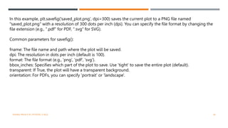 VISHNU PRIYA P M | PYTHON | V BCA 46
In this example, plt.savefig('saved_plot.png', dpi=300) saves the current plot to a PNG file named
"saved_plot.png" with a resolution of 300 dots per inch (dpi). You can specify the file format by changing the
file extension (e.g., ".pdf" for PDF, ".svg" for SVG).
Common parameters for savefig():
fname: The file name and path where the plot will be saved.
dpi: The resolution in dots per inch (default is 100).
format: The file format (e.g., 'png', 'pdf', 'svg').
bbox_inches: Specifies which part of the plot to save. Use 'tight' to save the entire plot (default).
transparent: If True, the plot will have a transparent background.
orientation: For PDFs, you can specify 'portrait' or 'landscape'.
 