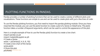 PLOTTING FUNCTIONS IN PANDAS.
VISHNU PRIYA P M | PYTHON | V BCA 47
Pandas provides a number of plotting functions that can be used to create a variety of different plots and
visualizations. These functions are simple to use and can be used to create plots with just a few lines of code.
To use the Pandas plotting functions, you first need to import the pandas.plotting module. Once you have
imported the module, you can use the plot() function to create a plot of a Series or DataFrame. The plot()
function takes a number of keyword arguments, which can be used to control the appearance of the plot.
Here is a simple example of how to use the Pandas plot() function to create a line chart:
import pandas as pd
import matplotlib.pyplot as plt
# Create a Series
series = pd.Series([2, 4, 6, 8, 10])
# Create a line chart of the Series
series.plot()
# Show the plot
plt.show()
 