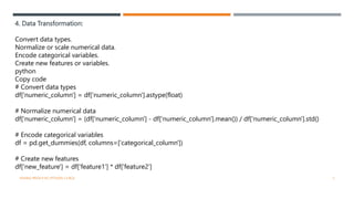 4. Data Transformation:
Convert data types.
Normalize or scale numerical data.
Encode categorical variables.
Create new features or variables.
python
Copy code
# Convert data types
df['numeric_column'] = df['numeric_column'].astype(float)
# Normalize numerical data
df['numeric_column'] = (df['numeric_column'] - df['numeric_column'].mean()) / df['numeric_column'].std()
# Encode categorical variables
df = pd.get_dummies(df, columns=['categorical_column'])
# Create new features
df['new_feature'] = df['feature1'] * df['feature2']
VISHNU PRIYA P M | PYTHON | V BCA 5
 