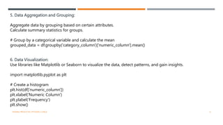 5. Data Aggregation and Grouping:
Aggregate data by grouping based on certain attributes.
Calculate summary statistics for groups.
# Group by a categorical variable and calculate the mean
grouped_data = df.groupby('category_column')['numeric_column'].mean()
6. Data Visualization:
Use libraries like Matplotlib or Seaborn to visualize the data, detect patterns, and gain insights.
import matplotlib.pyplot as plt
# Create a histogram
plt.hist(df['numeric_column'])
plt.xlabel('Numeric Column')
plt.ylabel('Frequency')
plt.show()
VISHNU PRIYA P M | PYTHON | V BCA 6
 
