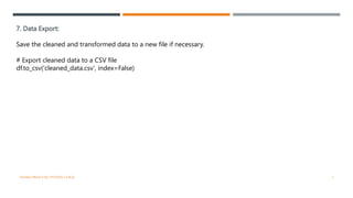 7. Data Export:
Save the cleaned and transformed data to a new file if necessary.
# Export cleaned data to a CSV file
df.to_csv('cleaned_data.csv', index=False)
VISHNU PRIYA P M | PYTHON | V BCA 7
 