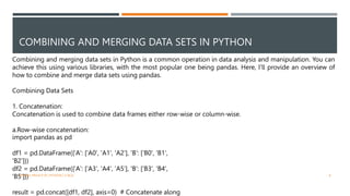 COMBINING AND MERGING DATA SETS IN PYTHON
Combining and merging data sets in Python is a common operation in data analysis and manipulation. You can
achieve this using various libraries, with the most popular one being pandas. Here, I'll provide an overview of
how to combine and merge data sets using pandas.
Combining Data Sets
1. Concatenation:
Concatenation is used to combine data frames either row-wise or column-wise.
a.Row-wise concatenation:
import pandas as pd
df1 = pd.DataFrame({'A': ['A0', 'A1', 'A2'], 'B': ['B0', 'B1',
'B2']})
df2 = pd.DataFrame({'A': ['A3', 'A4', 'A5'], 'B': ['B3', 'B4',
'B5']})
result = pd.concat([df1, df2], axis=0) # Concatenate along
VISHNU PRIYA P M | PYTHON | V BCA 8
 