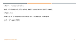 b. Column-wise concatenation:
result = pd.concat([df1, df2], axis=1) # Concatenate along columns (axis=1)
2. Appending:
Appending is a convenient way to add rows to an existing DataFrame.
result = df1.append(df2)
VISHNU PRIYA P M | PYTHON | V BCA 9
 