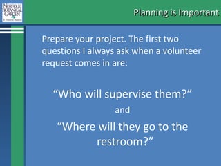 Planning is Important Prepare your project. The first two questions I always ask when a volunteer request comes in are:  “ Who will supervise them?” and  “ Where will they go to the restroom?”  