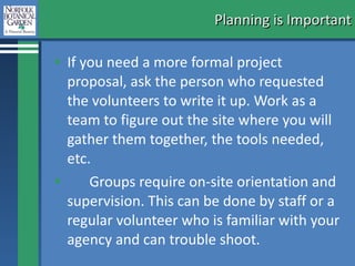 Planning is Important If you need a more formal project proposal, ask the person who requested the volunteers to write it up. Work as a team to figure out the site where you will gather them together, the tools needed, etc.  Groups require on-site orientation and supervision. This can be done by staff or a regular volunteer who is familiar with your agency and can trouble shoot.  