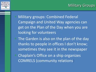 Military Groups Military groups: Combined Federal Campaign and United Way agencies can get on the Plan of the Day when you are looking for volunteers The Garden is also on the plan of the day thanks to people in offices I don’t know; sometimes they see it in the newspaper Chaplain’s Office on a ship organizes COMRELS (community relations ) 