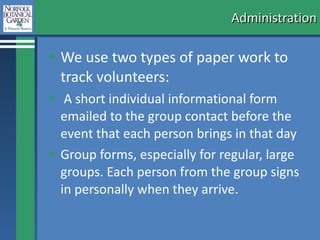 Administration We use two types of paper work to track volunteers: A short individual informational form emailed to the group contact before the event that each person brings in that day Group forms, especially for regular, large groups. Each person from the group signs in personally when they arrive.  