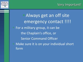 Very Important!  Always get an off site emergency contact !!!! For a military group, it can be  the Chaplain’s office, or Senior Command Officer Make sure it is on your individual short form 