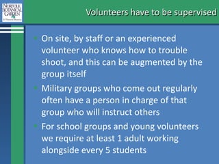 Volunteers have to be supervised On site, by staff or an experienced volunteer who knows how to trouble shoot, and this can be augmented by the group itself Military groups who come out regularly often have a person in charge of that group who will instruct others For school groups and young volunteers we require at least 1 adult working alongside every 5 students 