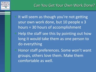 Can You Get Your Own Work Done? It will seem as though you’re not getting your own work done, but 10 people x 3 hours = 30 hours of accomplishment  Help the staff see this by pointing out how long it would take them as one person to do everything Honor staff preferences. Some won’t want groups, others love them. Make them comfortable as well.  