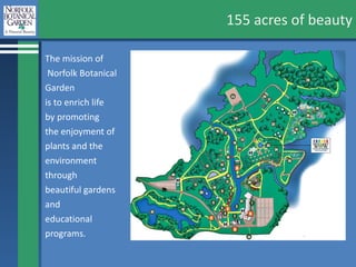 155 acres of beauty The mission of Norfolk Botanical  Garden  is to enrich life  by promoting the enjoyment of plants and the  environment  through  beautiful gardens  and  educational  programs. 