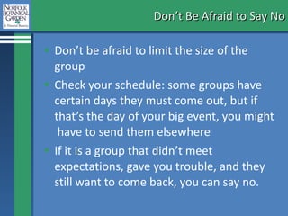 Don’t Be Afraid to Say No Don’t be afraid to limit the size of the group  Check your schedule: some groups have certain days they must come out, but if that’s the day of your big event, you might  have to send them elsewhere If it is a group that didn’t meet expectations, gave you trouble, and they still want to come back, you can say no. 