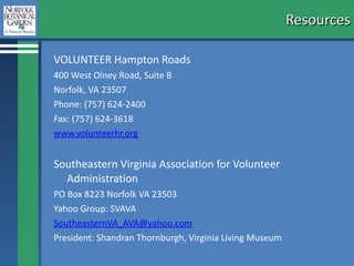 Resources VOLUNTEER Hampton Roads 400 West Olney Road, Suite B Norfolk, VA 23507 Phone: (757) 624-2400 Fax: (757) 624-3618 www.volunteerhr.org      Southeastern Virginia Association for Volunteer Administration PO Box 8223 Norfolk VA 23503 Yahoo Group: SVAVA [email_address] President: Shandran Thornburgh, Virginia Living Museum  