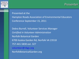 Presenter Presented at the  Hampton Roads Association for Environmental Education Conference September 15, 2011 Debra Burrell, Volunteer Services Manager Certified in Volunteer Administration Norfolk Botanical Garden 6700 Azalea Garden Rd, Norfolk VA 23518 757-441-5830 ext. 327 [email_address] NorfolkBotanicalGarden.org 