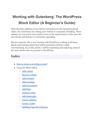 Working with Gutenberg: The WordPress
Block Editor (A Beginner’s Guide)
With the daily addition of new blocks and features to the Gutenberg block
editor, the restrictions for editing your website is constantly shrinking. These
updates are not gonna stop anytime soon as the requirements of the users for
new blocks and features is constantly expanding.
But for someone who is just starting with WordPress, looking at all those
blocks and learning about their fullest potential could get a little
overwhelming. So, in this article, I will be explaining and exploring some of
the basic blocks that are present in WordPress.
Index
● How to create a new blog or post?
● Using the Block Editor
○ Add a block
○ Remove a block
○ Add a header
○ Add an image
○ Add text content
○ Add links
○ Embed a video
○ Add shortcodes
○ Create a Button
○ Create a Table
○ Splitting Page into Columns
 
