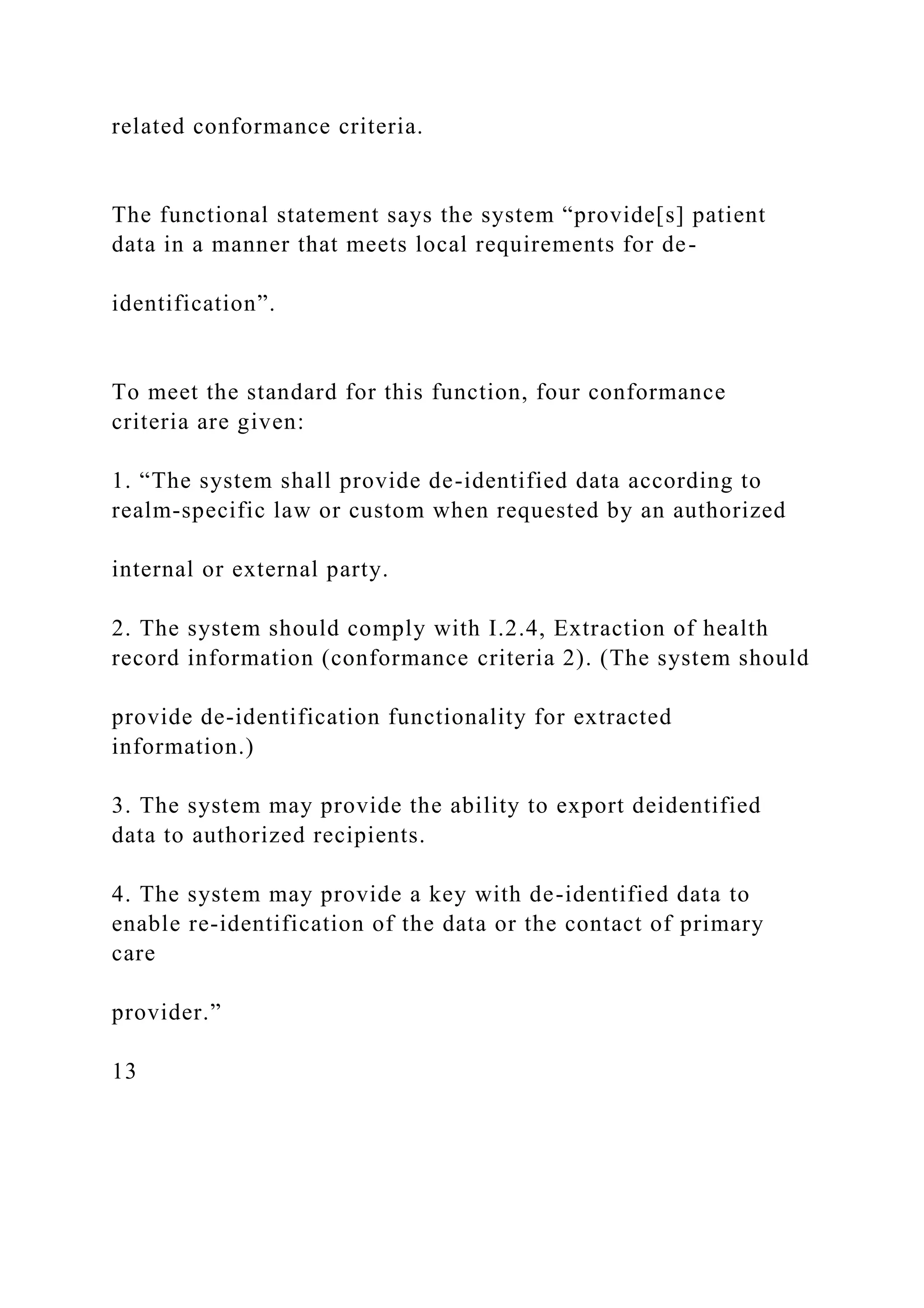 related conformance criteria.
The functional statement says the system “provide[s] patient
data in a manner that meets local requirements for de-
identification”.
To meet the standard for this function, four conformance
criteria are given:
1. “The system shall provide de-identified data according to
realm-specific law or custom when requested by an authorized
internal or external party.
2. The system should comply with I.2.4, Extraction of health
record information (conformance criteria 2). (The system should
provide de-identification functionality for extracted
information.)
3. The system may provide the ability to export deidentified
data to authorized recipients.
4. The system may provide a key with de-identified data to
enable re-identification of the data or the contact of primary
care
provider.”
13
 