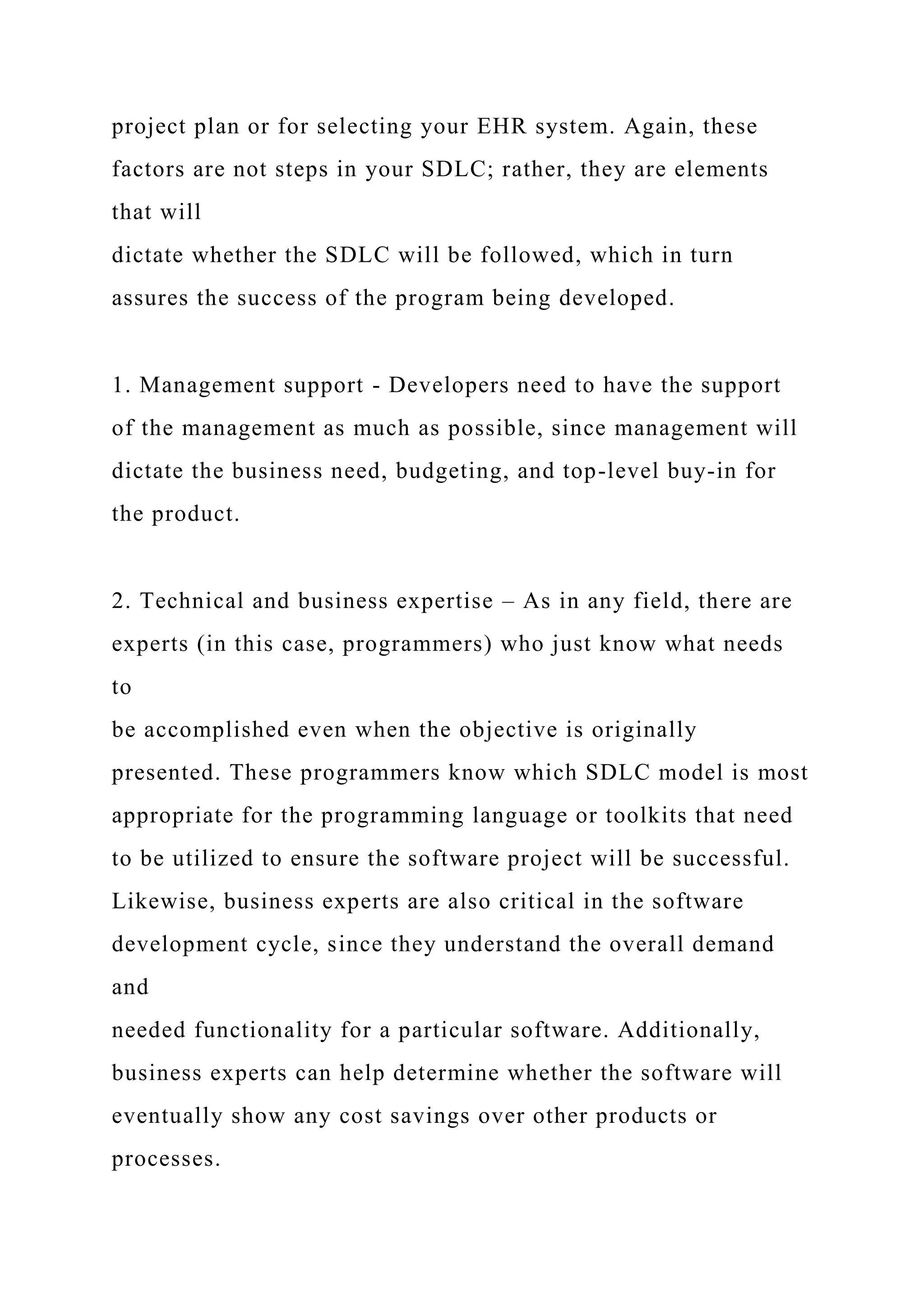 project plan or for selecting your EHR system. Again, these
factors are not steps in your SDLC; rather, they are elements
that will
dictate whether the SDLC will be followed, which in turn
assures the success of the program being developed.
1. Management support - Developers need to have the support
of the management as much as possible, since management will
dictate the business need, budgeting, and top-level buy-in for
the product.
2. Technical and business expertise – As in any field, there are
experts (in this case, programmers) who just know what needs
to
be accomplished even when the objective is originally
presented. These programmers know which SDLC model is most
appropriate for the programming language or toolkits that need
to be utilized to ensure the software project will be successful.
Likewise, business experts are also critical in the software
development cycle, since they understand the overall demand
and
needed functionality for a particular software. Additionally,
business experts can help determine whether the software will
eventually show any cost savings over other products or
processes.
 