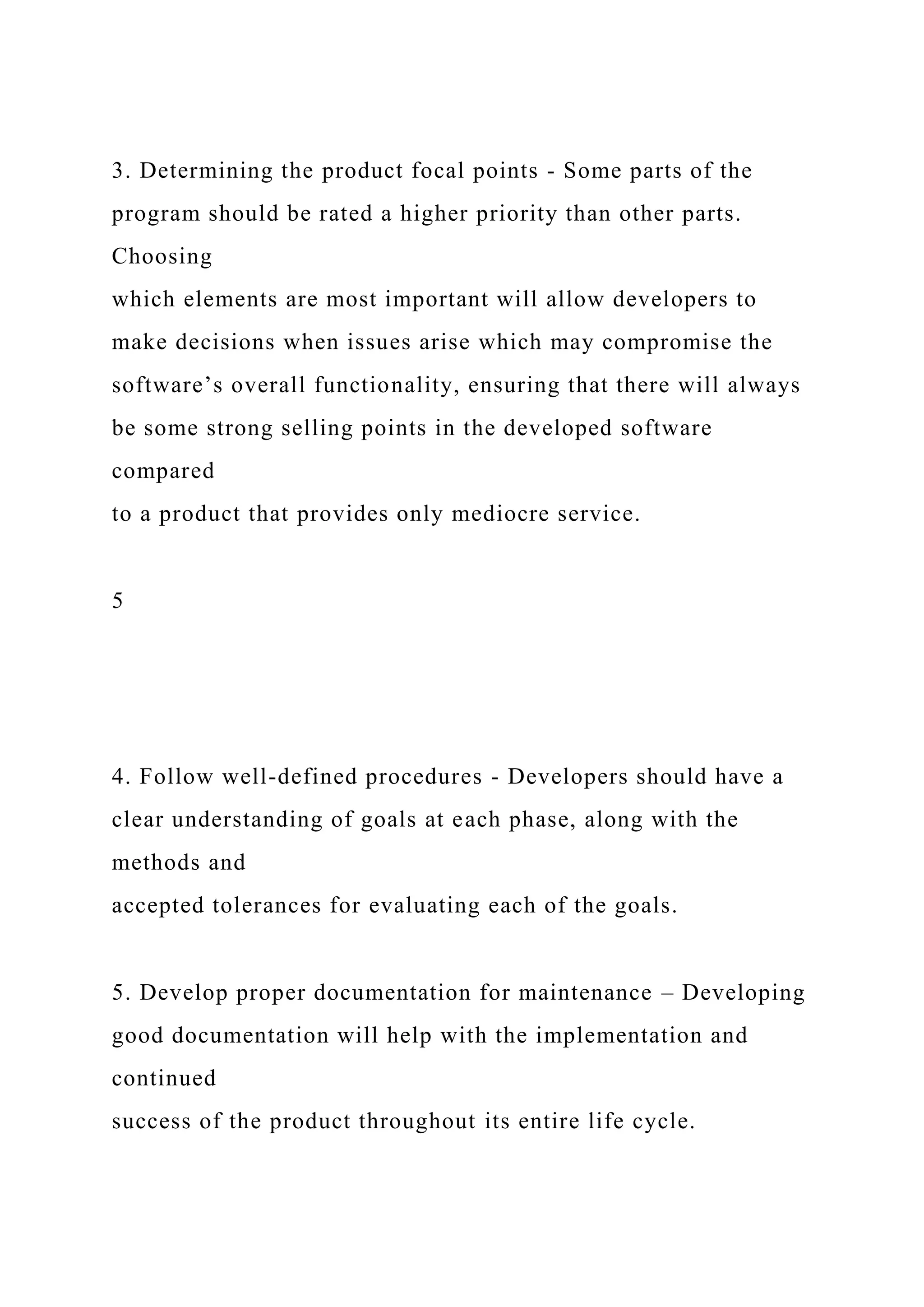 3. Determining the product focal points - Some parts of the
program should be rated a higher priority than other parts.
Choosing
which elements are most important will allow developers to
make decisions when issues arise which may compromise the
software’s overall functionality, ensuring that there will always
be some strong selling points in the developed software
compared
to a product that provides only mediocre service.
5
4. Follow well-defined procedures - Developers should have a
clear understanding of goals at each phase, along with the
methods and
accepted tolerances for evaluating each of the goals.
5. Develop proper documentation for maintenance – Developing
good documentation will help with the implementation and
continued
success of the product throughout its entire life cycle.
 