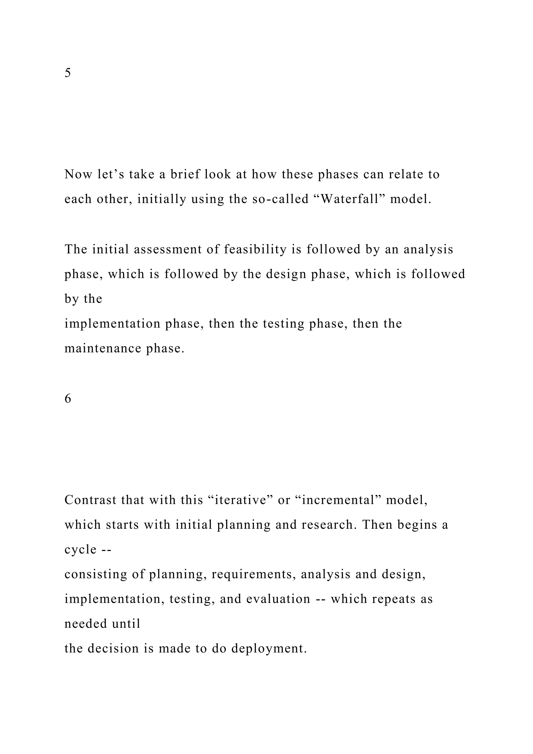 5
Now let’s take a brief look at how these phases can relate to
each other, initially using the so-called “Waterfall” model.
The initial assessment of feasibility is followed by an analysis
phase, which is followed by the design phase, which is followed
by the
implementation phase, then the testing phase, then the
maintenance phase.
6
Contrast that with this “iterative” or “incremental” model,
which starts with initial planning and research. Then begins a
cycle --
consisting of planning, requirements, analysis and design,
implementation, testing, and evaluation -- which repeats as
needed until
the decision is made to do deployment.
 