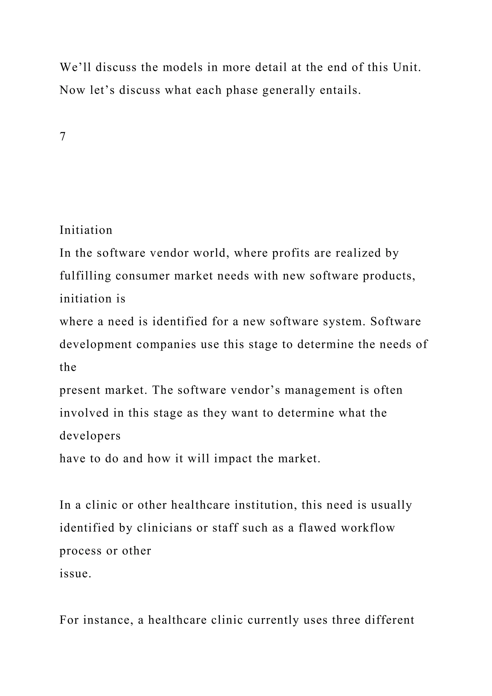 We’ll discuss the models in more detail at the end of this Unit.
Now let’s discuss what each phase generally entails.
7
Initiation
In the software vendor world, where profits are realized by
fulfilling consumer market needs with new software products,
initiation is
where a need is identified for a new software system. Software
development companies use this stage to determine the needs of
the
present market. The software vendor’s management is often
involved in this stage as they want to determine what the
developers
have to do and how it will impact the market.
In a clinic or other healthcare institution, this need is usually
identified by clinicians or staff such as a flawed workflow
process or other
issue.
For instance, a healthcare clinic currently uses three different
 