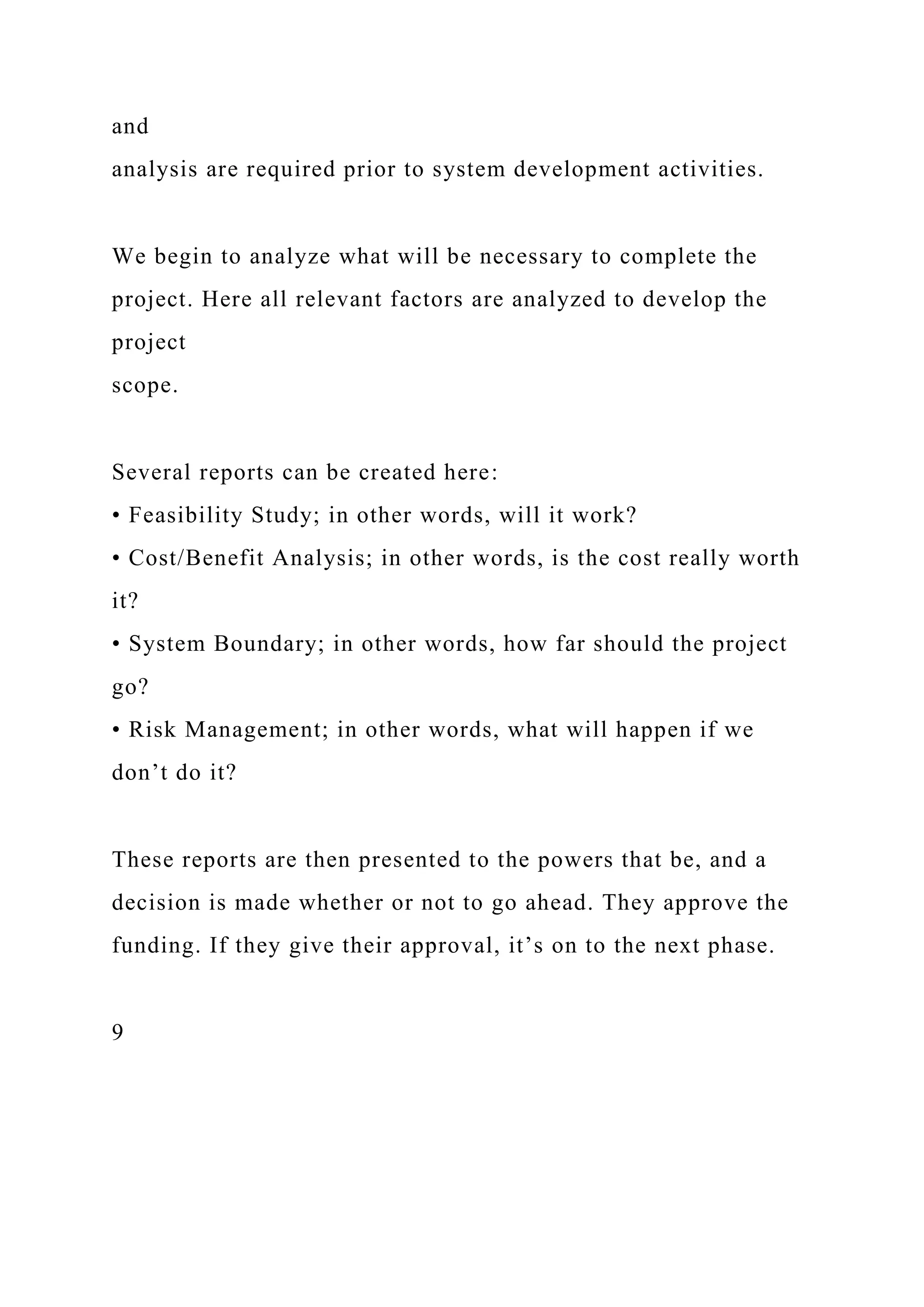and
analysis are required prior to system development activities.
We begin to analyze what will be necessary to complete the
project. Here all relevant factors are analyzed to develop the
project
scope.
Several reports can be created here:
• Feasibility Study; in other words, will it work?
• Cost/Benefit Analysis; in other words, is the cost really worth
it?
• System Boundary; in other words, how far should the project
go?
• Risk Management; in other words, what will happen if we
don’t do it?
These reports are then presented to the powers that be, and a
decision is made whether or not to go ahead. They approve the
funding. If they give their approval, it’s on to the next phase.
9
 
